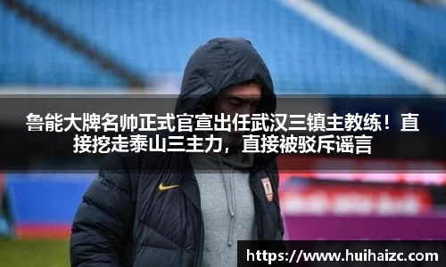 鲁能大牌名帅正式官宣出任武汉三镇主教练！直接挖走泰山三主力，直接被驳斥谣言